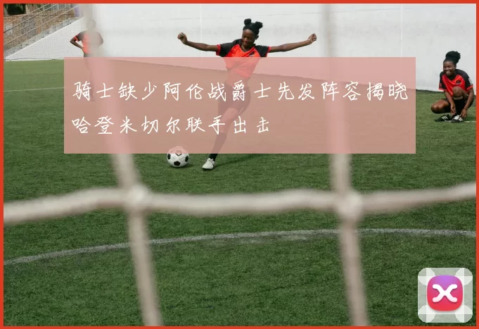骑士缺少阿伦战爵士先发阵容揭晓哈登米切尔联手出击