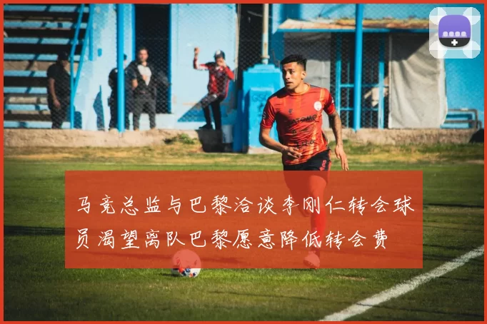 马竞总监与巴黎洽谈李刚仁转会球员渴望离队巴黎愿意降低转会费