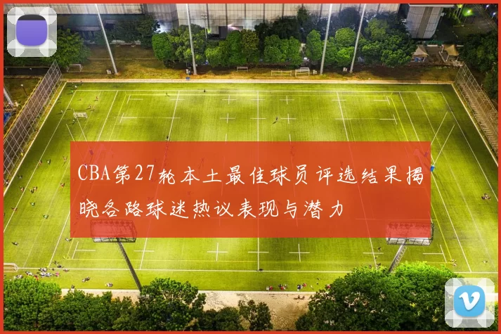 CBA第27轮本土最佳球员评选结果揭晓各路球迷热议表现与潜力