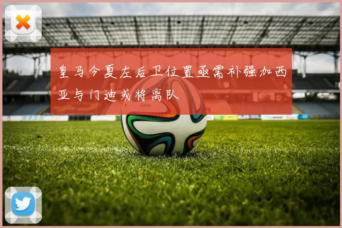 皇马今夏左后卫位置亟需补强加西亚与门迪或将离队