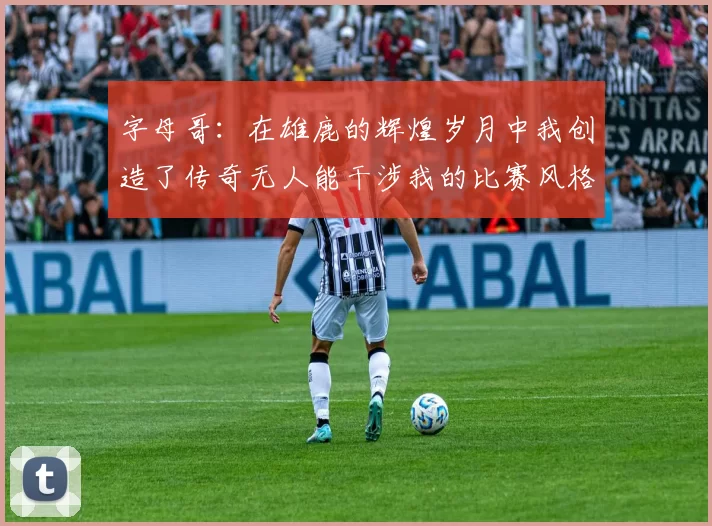 字母哥：在雄鹿的辉煌岁月中我创造了传奇无人能干涉我的比赛风格