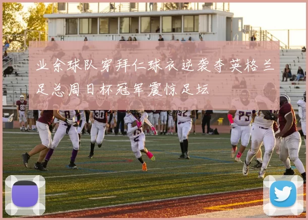 业余球队穿拜仁球衣逆袭夺英格兰足总周日杯冠军震惊足坛