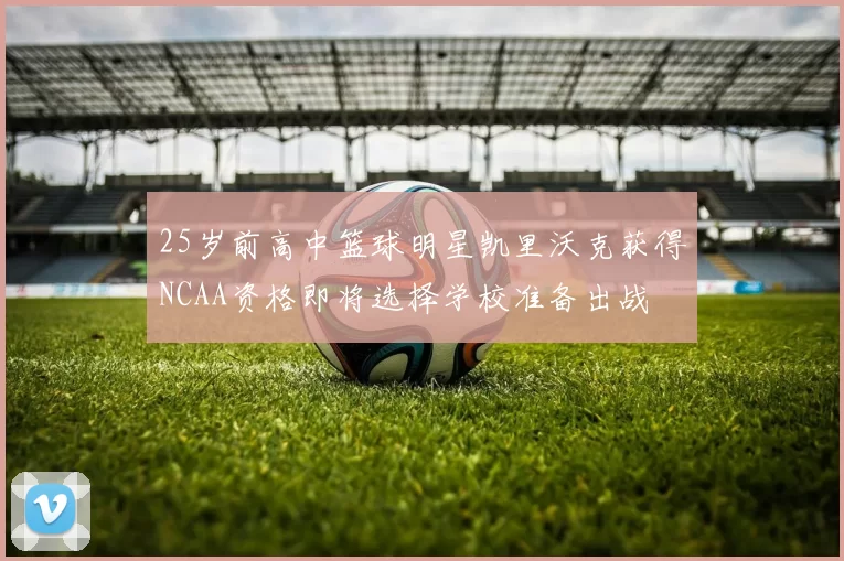 25岁前高中篮球明星凯里沃克获得NCAA资格即将选择学校准备出战