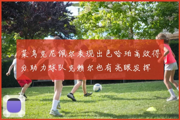 菜鸟克尼佩尔表现出色哈珀高效得分助力球队克赖尔也有亮眼发挥