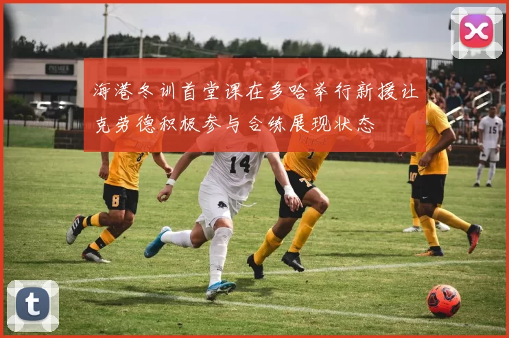 海港冬训首堂课在多哈举行新援让克劳德积极参与合练展现状态