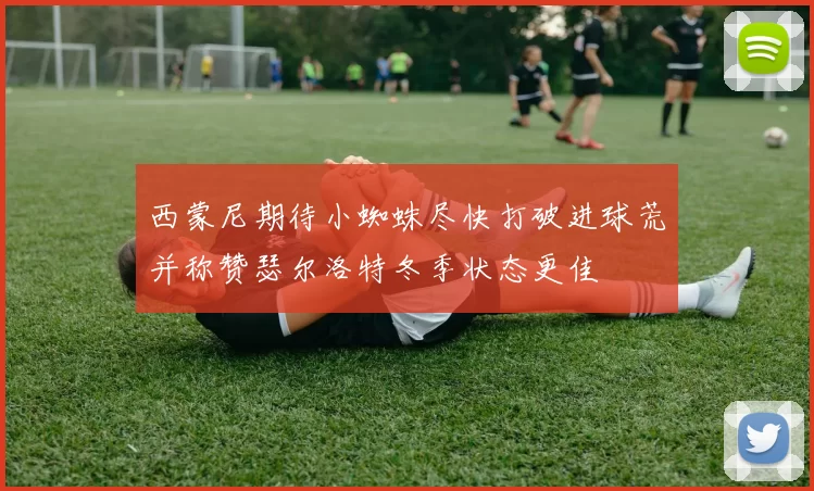 西蒙尼期待小蜘蛛尽快打破进球荒并称赞瑟尔洛特冬季状态更佳