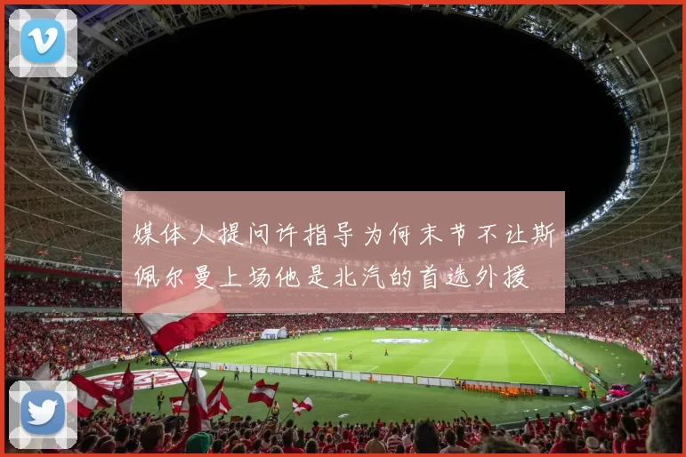 媒体人提问许指导为何末节不让斯佩尔曼上场他是北汽的首选外援