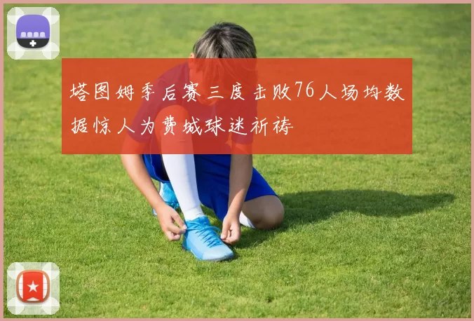 塔图姆季后赛三度击败76人场均数据惊人为费城球迷祈祷