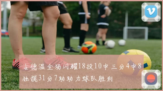 古德温全场闪耀18投10中三分4中8独揽31分7助助力球队胜利
