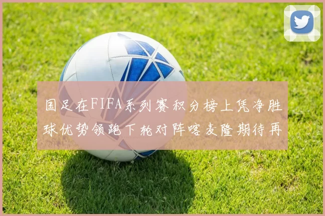 国足在FIFA系列赛积分榜上凭净胜球优势领跑下轮对阵喀麦隆期待再创佳绩