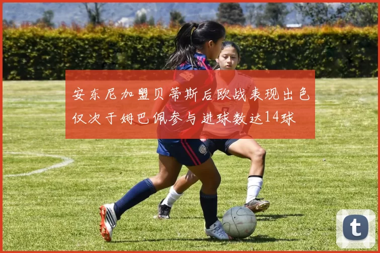 安东尼加盟贝蒂斯后欧战表现出色仅次于姆巴佩参与进球数达14球
